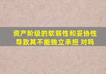 资产阶级的软弱性和妥协性导致其不能独立承担 对吗